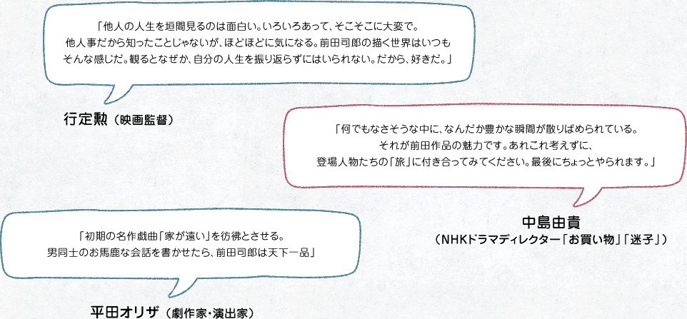 「他人の人生を垣間見るのは面白い。いろいろあって、そこそこに大変で。他人事だから知ったことじゃないが、ほどほどに気になる。前田司郎の描く世界はいつもそんな感じだ。観るとなぜか、自分の人生を振り返らずにはいられない。だから、好きだ。」行定勲 （映画監督）
「何でもなさそうな中に、なんだか豊かな瞬間が散りばめられている。それが前田作品の魅力です。あれこれ考えずに、登場人物たちの「旅」に付き合ってみてください。最後にちょっとやられます。」中島由貴（NHKドラマディレクター「お買い物」「迷子」）
「初期の名作戯曲「家が遠い」を彷彿とさせる。 男同士のお馬鹿な会話を書かせたら、前田司郎は天下一品」平田オリザ （劇作家・演出家） 