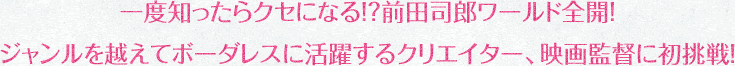 一度知ったらクセになる！？前田司郎ワールド全開！ジャンルを越えてボーダレスに活躍するクリエイター、映画監督に初挑戦！